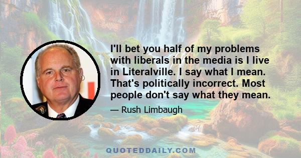 I'll bet you half of my problems with liberals in the media is I live in Literalville. I say what I mean. That's politically incorrect. Most people don't say what they mean.