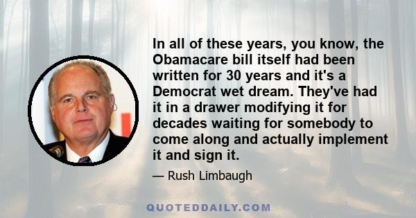 In all of these years, you know, the Obamacare bill itself had been written for 30 years and it's a Democrat wet dream. They've had it in a drawer modifying it for decades waiting for somebody to come along and actually 