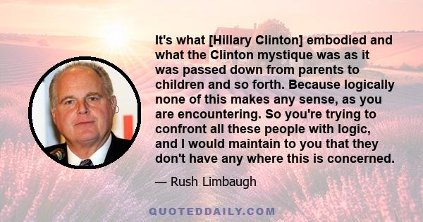 It's what [Hillary Clinton] embodied and what the Clinton mystique was as it was passed down from parents to children and so forth. Because logically none of this makes any sense, as you are encountering. So you're