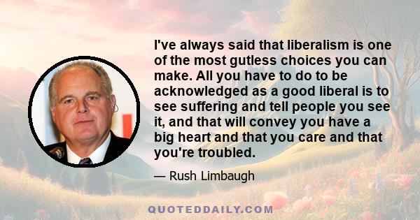 I've always said that liberalism is one of the most gutless choices you can make. All you have to do to be acknowledged as a good liberal is to see suffering and tell people you see it, and that will convey you have a