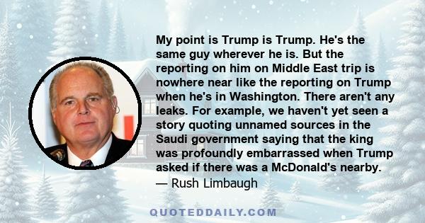 My point is Trump is Trump. He's the same guy wherever he is. But the reporting on him on Middle East trip is nowhere near like the reporting on Trump when he's in Washington. There aren't any leaks. For example, we