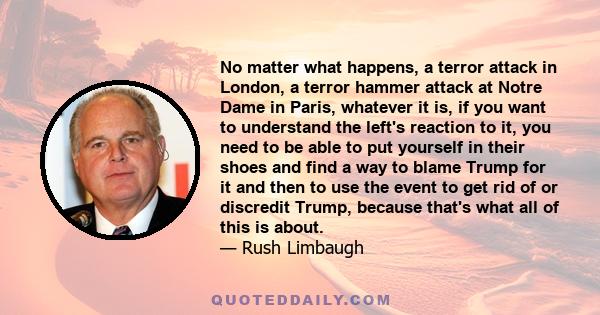 No matter what happens, a terror attack in London, a terror hammer attack at Notre Dame in Paris, whatever it is, if you want to understand the left's reaction to it, you need to be able to put yourself in their shoes