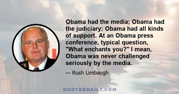 Obama had the media; Obama had the judiciary; Obama had all kinds of support. At an Obama press conference, typical question, What enchants you? I mean, Obama was never challenged seriously by the media.