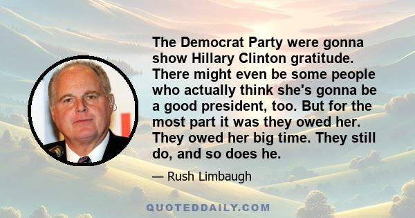 The Democrat Party were gonna show Hillary Clinton gratitude. There might even be some people who actually think she's gonna be a good president, too. But for the most part it was they owed her. They owed her big time.