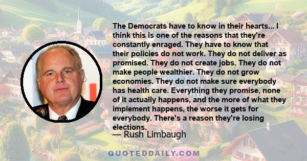 The Democrats have to know in their hearts... I think this is one of the reasons that they're constantly enraged. They have to know that their policies do not work. They do not deliver as promised. They do not create