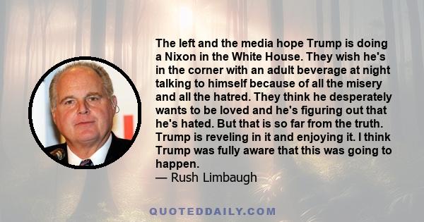 The left and the media hope Trump is doing a Nixon in the White House. They wish he's in the corner with an adult beverage at night talking to himself because of all the misery and all the hatred. They think he