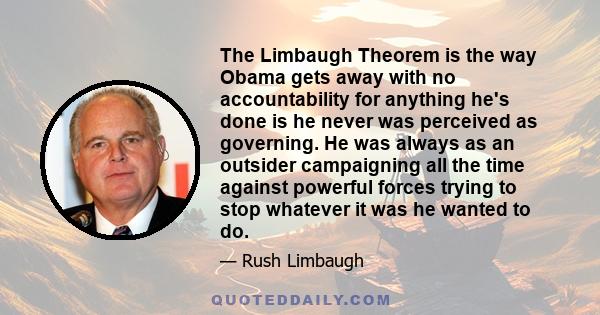 The Limbaugh Theorem is the way Obama gets away with no accountability for anything he's done is he never was perceived as governing. He was always as an outsider campaigning all the time against powerful forces trying