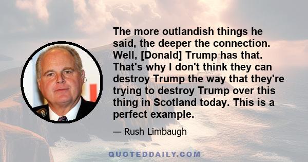 The more outlandish things he said, the deeper the connection. Well, [Donald] Trump has that. That's why I don't think they can destroy Trump the way that they're trying to destroy Trump over this thing in Scotland