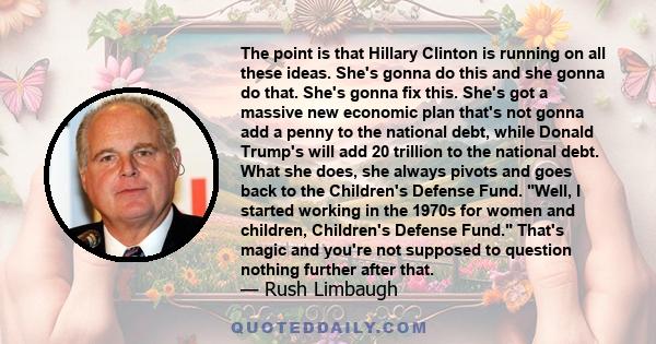 The point is that Hillary Clinton is running on all these ideas. She's gonna do this and she gonna do that. She's gonna fix this. She's got a massive new economic plan that's not gonna add a penny to the national debt,