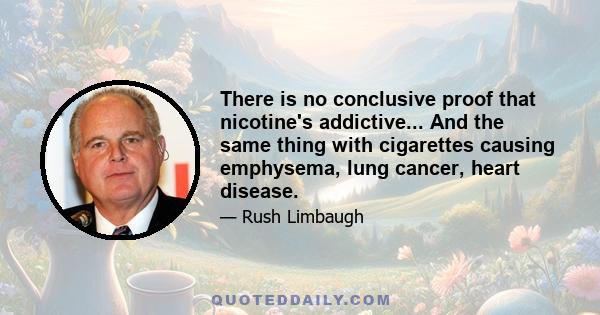 There is no conclusive proof that nicotine's addictive... And the same thing with cigarettes causing emphysema, lung cancer, heart disease.