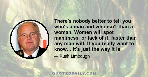 There's nobody better to tell you who's a man and who isn't than a woman. Women will spot manliness, or lack of it, faster than any man will. If you really want to know... It's just the way it is.