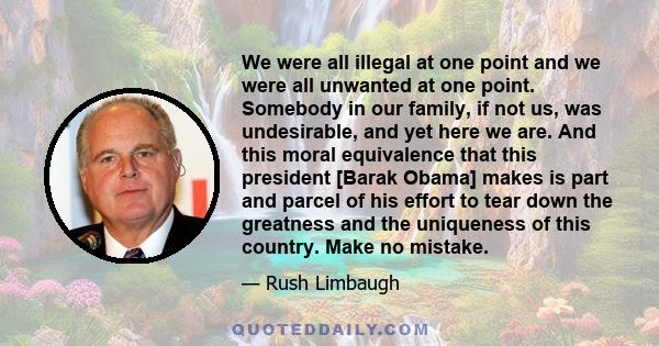 We were all illegal at one point and we were all unwanted at one point. Somebody in our family, if not us, was undesirable, and yet here we are. And this moral equivalence that this president [Barak Obama] makes is part 