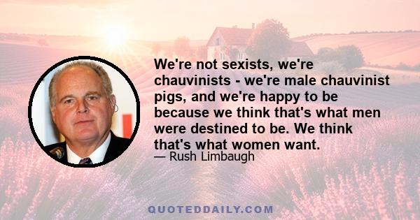 We're not sexists, we're chauvinists - we're male chauvinist pigs, and we're happy to be because we think that's what men were destined to be. We think that's what women want.