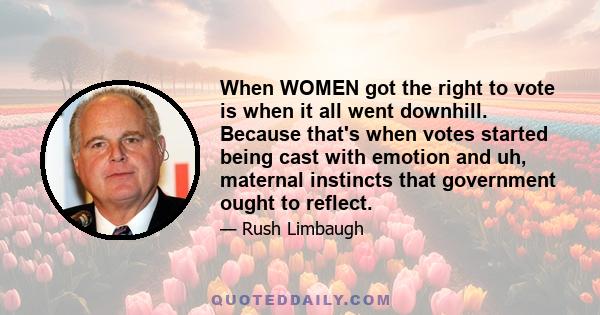 When WOMEN got the right to vote is when it all went downhill. Because that's when votes started being cast with emotion and uh, maternal instincts that government ought to reflect.