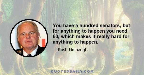 You have a hundred senators, but for anything to happen you need 60, which makes it really hard for anything to happen.