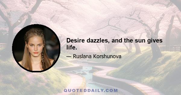 Desire dazzles, and the sun gives life.