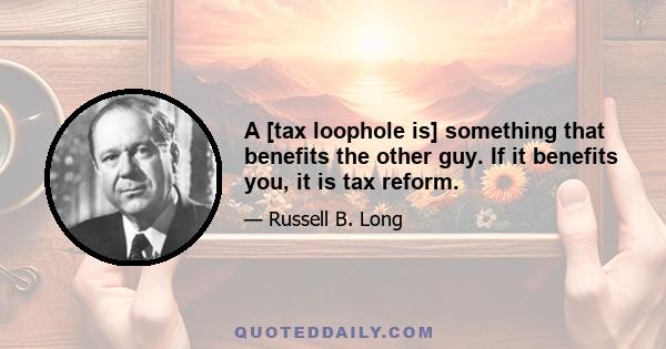 A [tax loophole is] something that benefits the other guy. If it benefits you, it is tax reform.