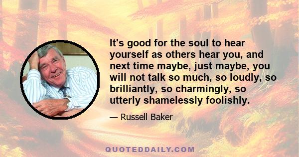 It's good for the soul to hear yourself as others hear you, and next time maybe, just maybe, you will not talk so much, so loudly, so brilliantly, so charmingly, so utterly shamelessly foolishly.