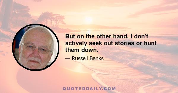 But on the other hand, I don't actively seek out stories or hunt them down.