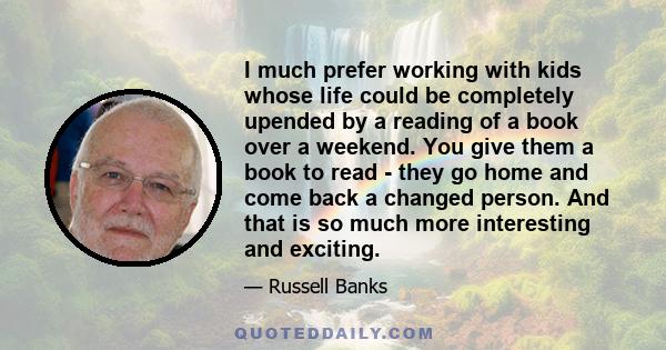 I much prefer working with kids whose life could be completely upended by a reading of a book over a weekend. You give them a book to read - they go home and come back a changed person. And that is so much more