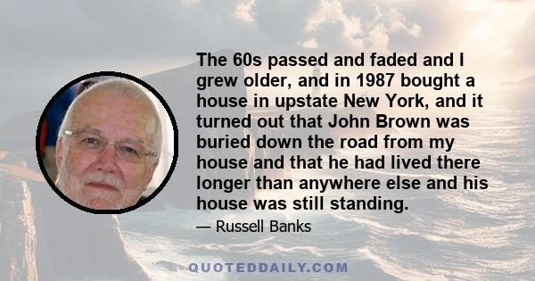 The 60s passed and faded and I grew older, and in 1987 bought a house in upstate New York, and it turned out that John Brown was buried down the road from my house and that he had lived there longer than anywhere else