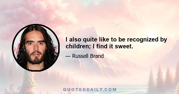 I also quite like to be recognized by children; I find it sweet.