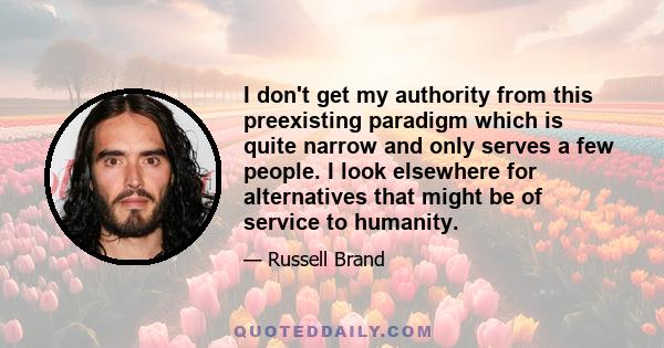 I don't get my authority from this preexisting paradigm which is quite narrow and only serves a few people. I look elsewhere for alternatives that might be of service to humanity.