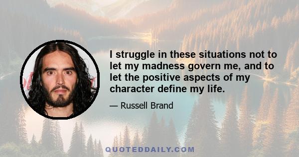 I struggle in these situations not to let my madness govern me, and to let the positive aspects of my character define my life.