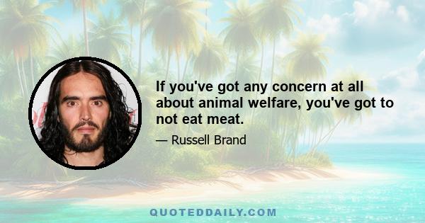 If you've got any concern at all about animal welfare, you've got to not eat meat.