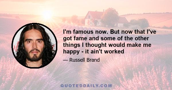I'm famous now. But now that I've got fame and some of the other things I thought would make me happy - it ain't worked