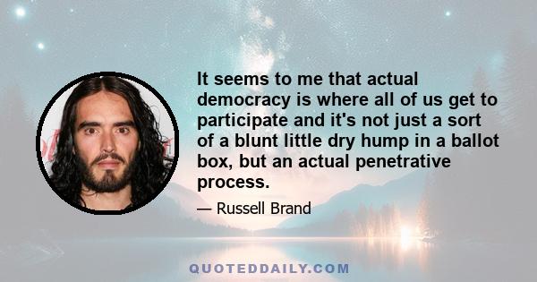 It seems to me that actual democracy is where all of us get to participate and it's not just a sort of a blunt little dry hump in a ballot box, but an actual penetrative process.