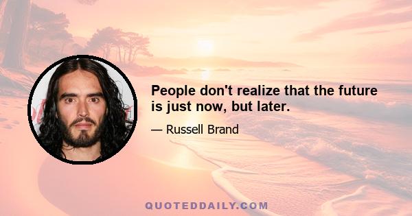 People don't realize that the future is just now, but later.