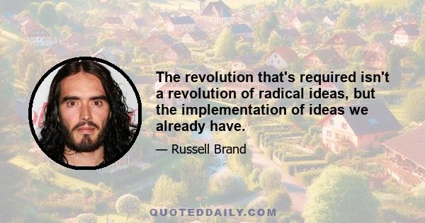 The revolution that's required isn't a revolution of radical ideas, but the implementation of ideas we already have.