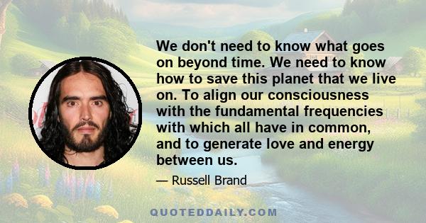 We don't need to know what goes on beyond time. We need to know how to save this planet that we live on. To align our consciousness with the fundamental frequencies with which all have in common, and to generate love