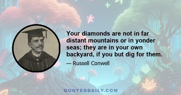 Your diamonds are not in far distant mountains or in yonder seas; they are in your own backyard, if you but dig for them.