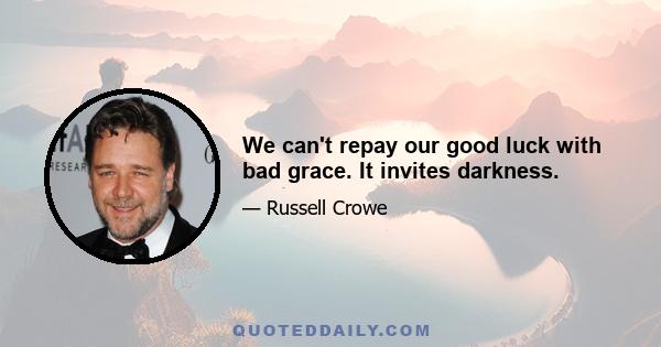 We can't repay our good luck with bad grace. It invites darkness.
