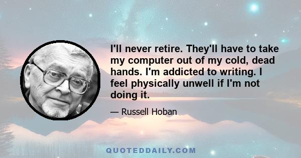 I'll never retire. They'll have to take my computer out of my cold, dead hands. I'm addicted to writing. I feel physically unwell if I'm not doing it.