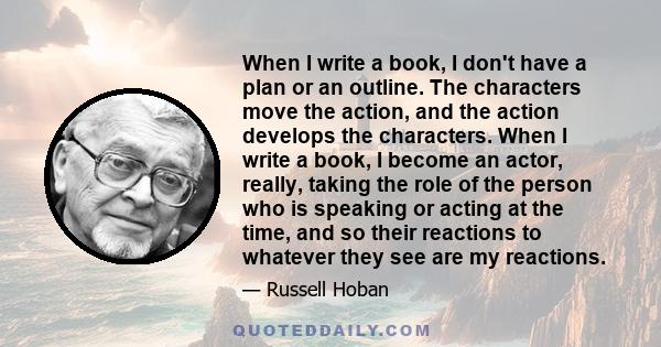 When I write a book, I don't have a plan or an outline. The characters move the action, and the action develops the characters. When I write a book, I become an actor, really, taking the role of the person who is