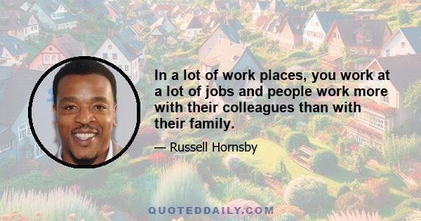 In a lot of work places, you work at a lot of jobs and people work more with their colleagues than with their family.