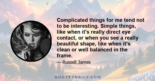 Complicated things for me tend not to be interesting. Simple things, like when it's really direct eye contact, or when you see a really beautiful shape, like when it's clean or well balanced in the frame.