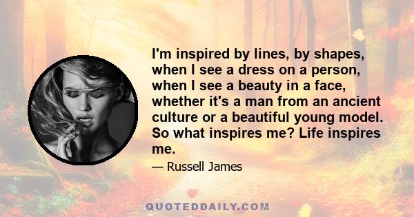 I'm inspired by lines, by shapes, when I see a dress on a person, when I see a beauty in a face, whether it's a man from an ancient culture or a beautiful young model. So what inspires me? Life inspires me.