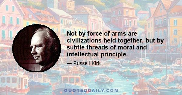 Not by force of arms are civilizations held together, but by subtle threads of moral and intellectual principle.