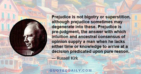 Prejudice is not bigotry or superstition, although prejudice sometimes may degenerate into these. Prejudice is pre-judgment, the answer with which intuition and ancestral consensus of opinion supply a man when he lacks