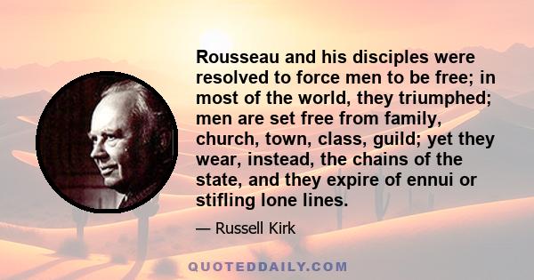 Rousseau and his disciples were resolved to force men to be free; in most of the world, they triumphed; men are set free from family, church, town, class, guild; yet they wear, instead, the chains of the state, and they 