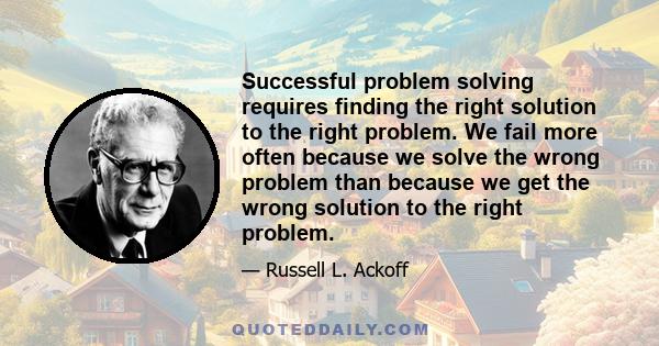 Successful problem solving requires finding the right solution to the right problem. We fail more often because we solve the wrong problem than because we get the wrong solution to the right problem.