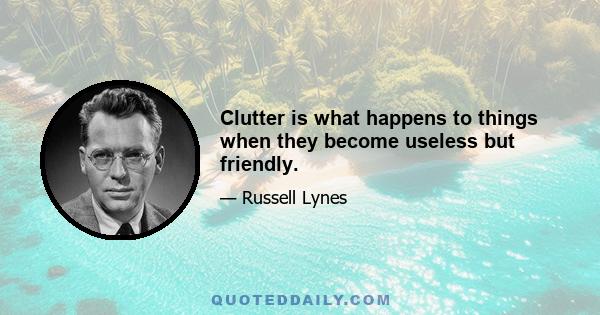 Clutter is what happens to things when they become useless but friendly.