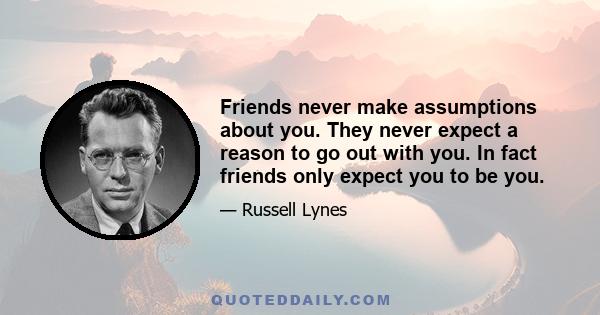 Friends never make assumptions about you. They never expect a reason to go out with you. In fact friends only expect you to be you.