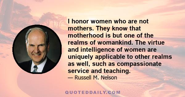 I honor women who are not mothers. They know that motherhood is but one of the realms of womankind. The virtue and intelligence of women are uniquely applicable to other realms as well, such as compassionate service and 