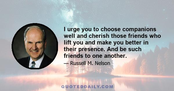 I urge you to choose companions well and cherish those friends who lift you and make you better in their presence. And be such friends to one another.