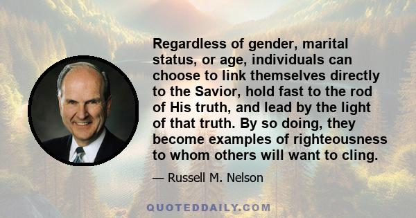 Regardless of gender, marital status, or age, individuals can choose to link themselves directly to the Savior, hold fast to the rod of His truth, and lead by the light of that truth. By so doing, they become examples